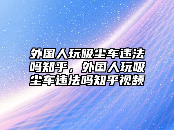 外國人玩吸塵車違法嗎知乎，外國人玩吸塵車違法嗎知乎視頻