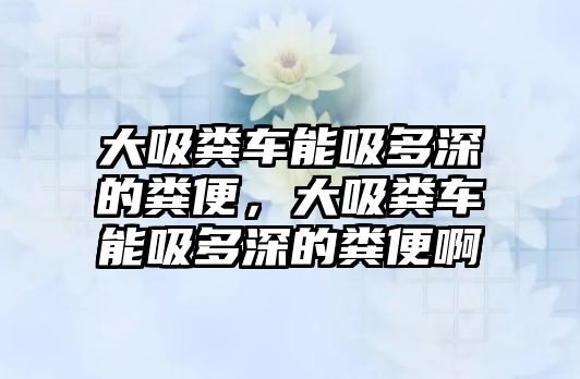 大吸糞車能吸多深的糞便，大吸糞車能吸多深的糞便啊