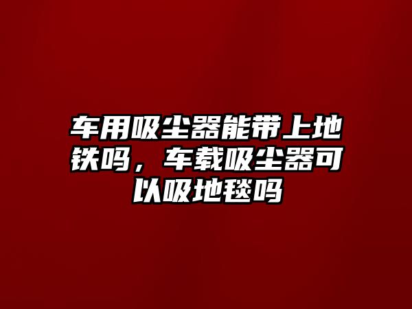 車用吸塵器能帶上地鐵嗎，車載吸塵器可以吸地毯嗎