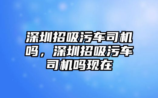 深圳招吸污車司機嗎，深圳招吸污車司機嗎現(xiàn)在