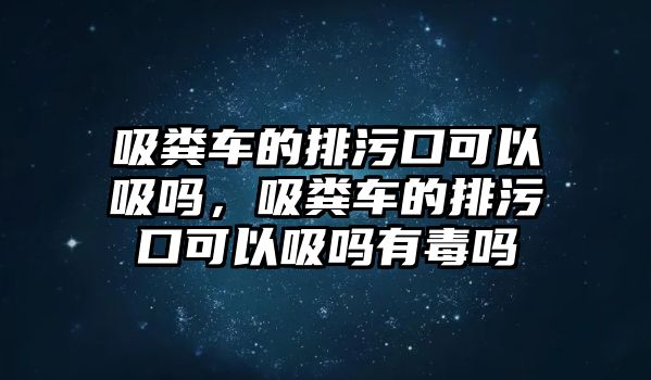 吸糞車的排污口可以吸嗎，吸糞車的排污口可以吸嗎有毒嗎