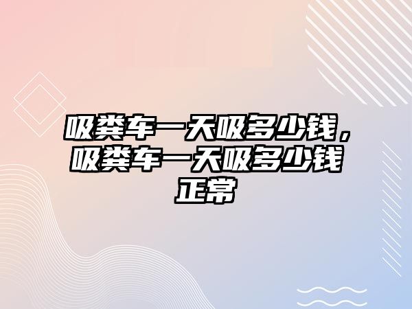 吸糞車一天吸多少錢，吸糞車一天吸多少錢正常