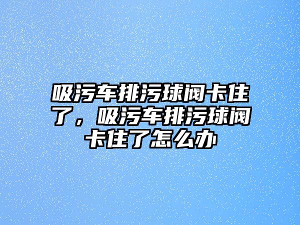 吸污車排污球閥卡住了，吸污車排污球閥卡住了怎么辦