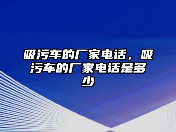 吸污車的廠家電話，吸污車的廠家電話是多少