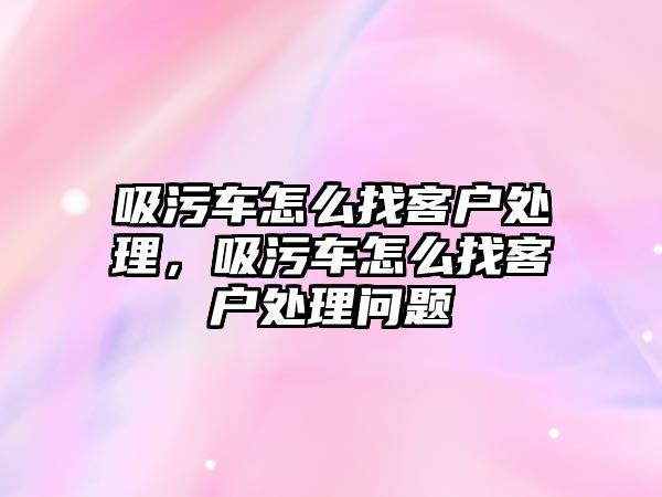 吸污車怎么找客戶處理，吸污車怎么找客戶處理問題