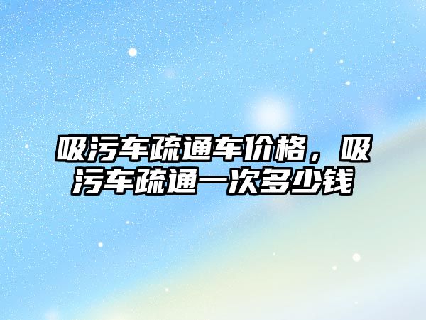 吸污車疏通車價格，吸污車疏通一次多少錢