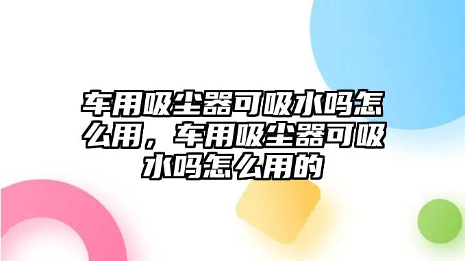 車用吸塵器可吸水嗎怎么用，車用吸塵器可吸水嗎怎么用的