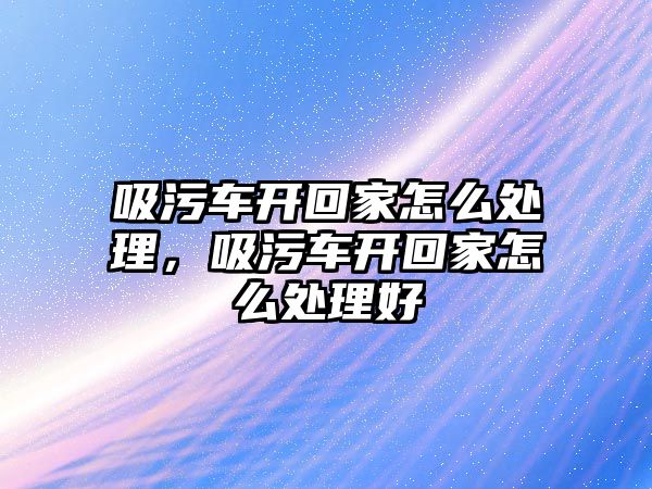 吸污車開回家怎么處理，吸污車開回家怎么處理好