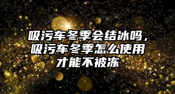 吸污車冬季會結冰嗎，吸污車冬季怎么使用才能不被凍