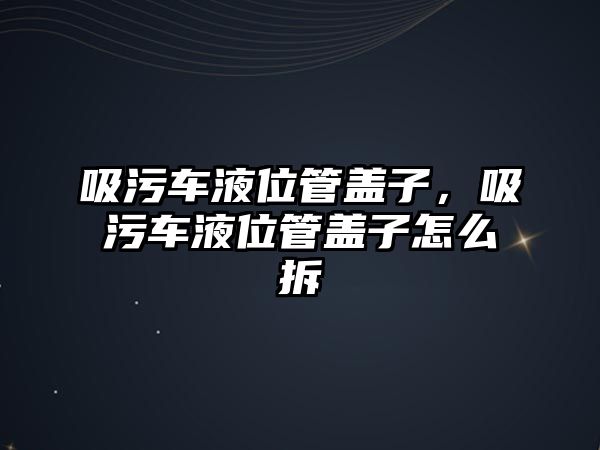 吸污車液位管蓋子，吸污車液位管蓋子怎么拆