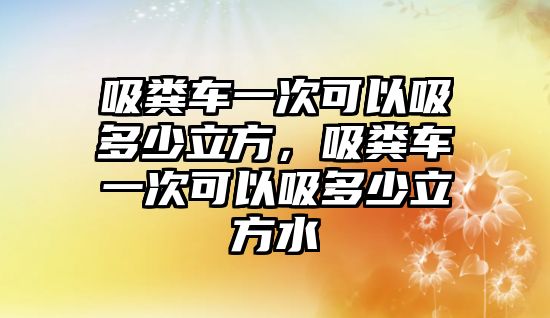 吸糞車一次可以吸多少立方，吸糞車一次可以吸多少立方水