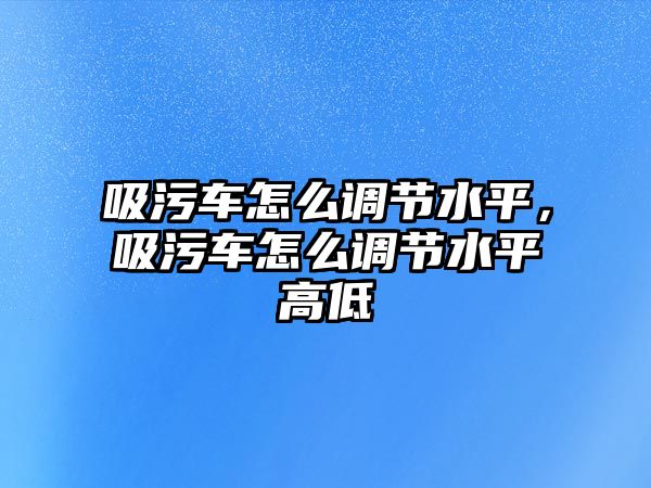 吸污車怎么調(diào)節(jié)水平，吸污車怎么調(diào)節(jié)水平高低