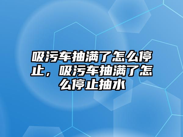 吸污車抽滿了怎么停止，吸污車抽滿了怎么停止抽水