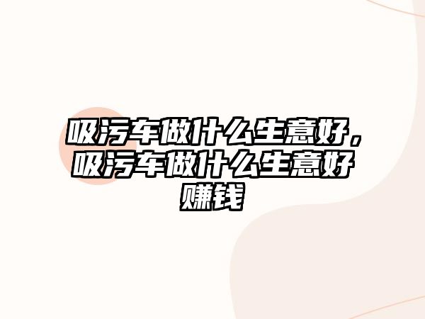 吸污車做什么生意好，吸污車做什么生意好賺錢