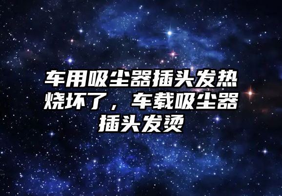 車用吸塵器插頭發(fā)熱燒壞了，車載吸塵器插頭發(fā)燙