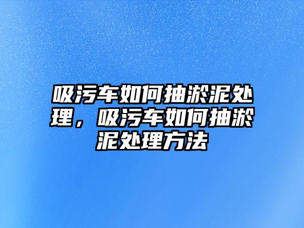 吸污車如何抽淤泥處理，吸污車如何抽淤泥處理方法