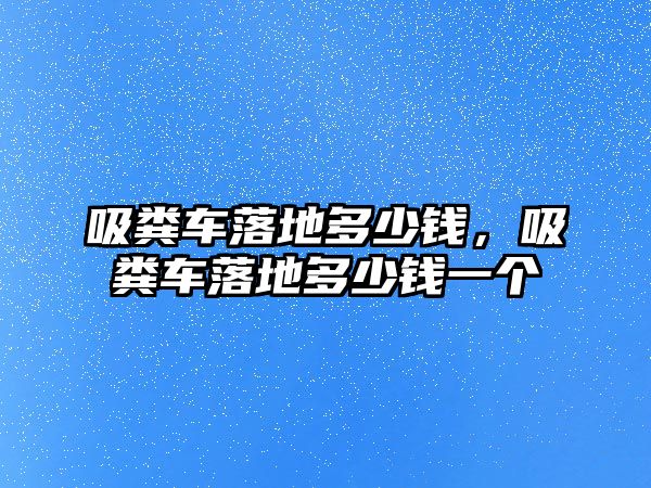 吸糞車落地多少錢，吸糞車落地多少錢一個