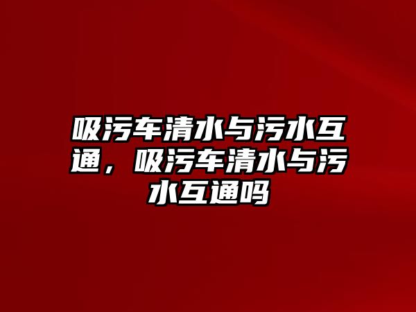 吸污車清水與污水互通，吸污車清水與污水互通嗎