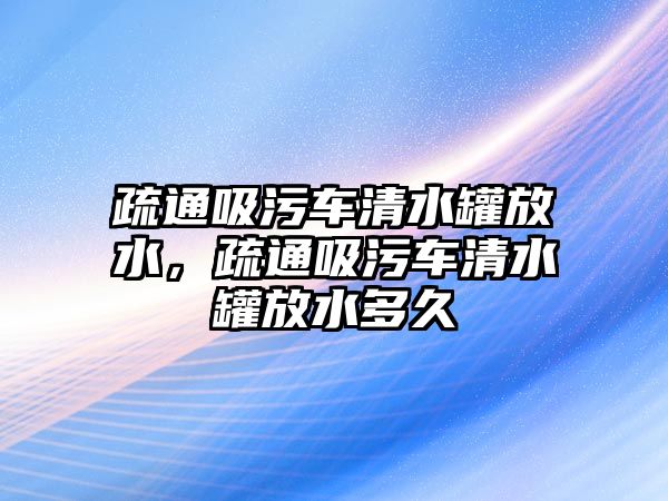 疏通吸污車清水罐放水，疏通吸污車清水罐放水多久