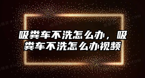 吸糞車不洗怎么辦，吸糞車不洗怎么辦視頻