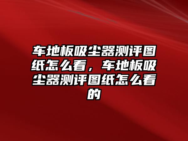 車地板吸塵器測評圖紙怎么看，車地板吸塵器測評圖紙怎么看的