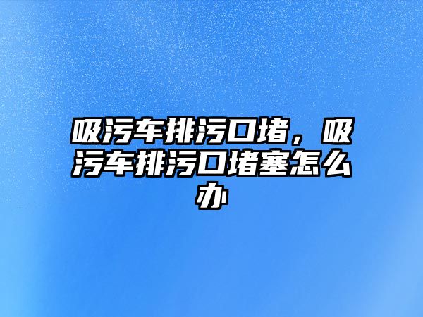 吸污車排污口堵，吸污車排污口堵塞怎么辦