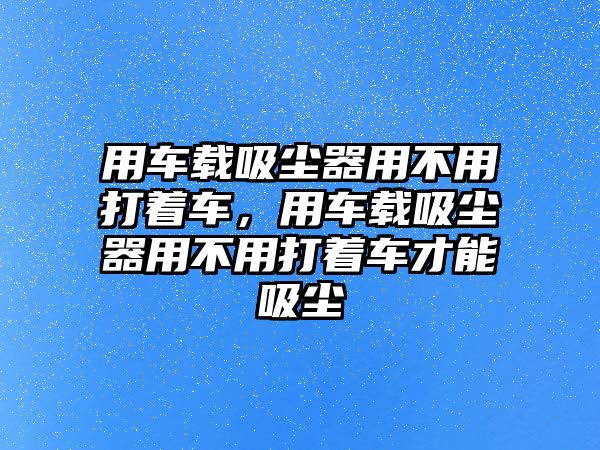 用車載吸塵器用不用打著車，用車載吸塵器用不用打著車才能吸塵