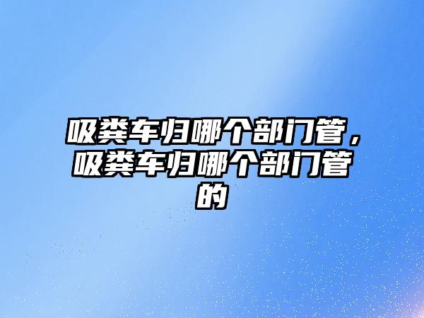 吸糞車歸哪個(gè)部門管，吸糞車歸哪個(gè)部門管的