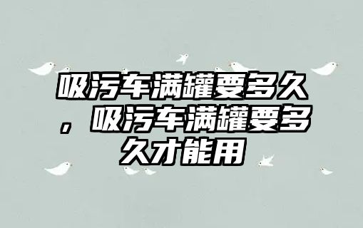 吸污車滿罐要多久，吸污車滿罐要多久才能用