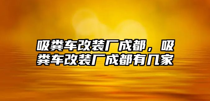 吸糞車改裝廠成都，吸糞車改裝廠成都有幾家