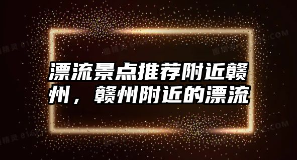 漂流景點推薦附近贛州，贛州附近的漂流