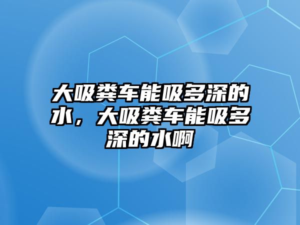 大吸糞車能吸多深的水，大吸糞車能吸多深的水啊