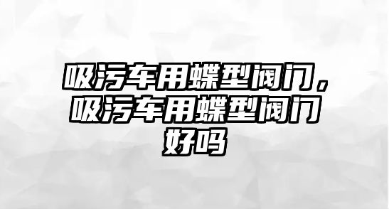 吸污車用蝶型閥門，吸污車用蝶型閥門好嗎