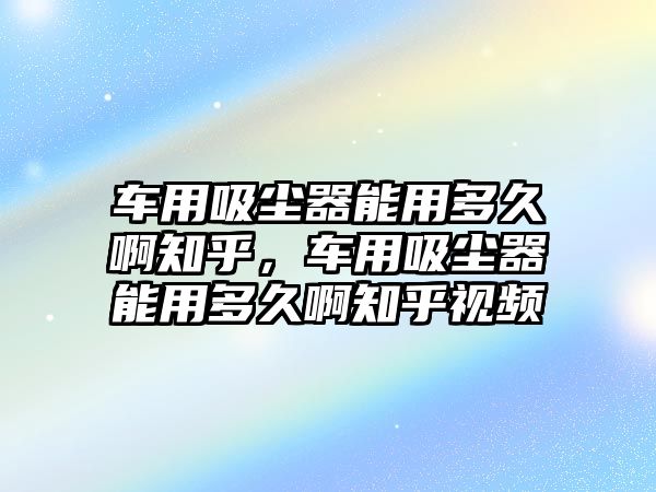 車用吸塵器能用多久啊知乎，車用吸塵器能用多久啊知乎視頻