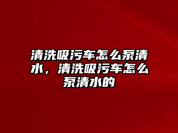 清洗吸污車怎么泵清水，清洗吸污車怎么泵清水的