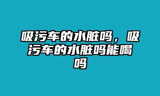 吸污車的水臟嗎，吸污車的水臟嗎能喝嗎