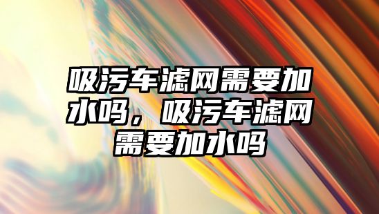 吸污車濾網(wǎng)需要加水嗎，吸污車濾網(wǎng)需要加水嗎