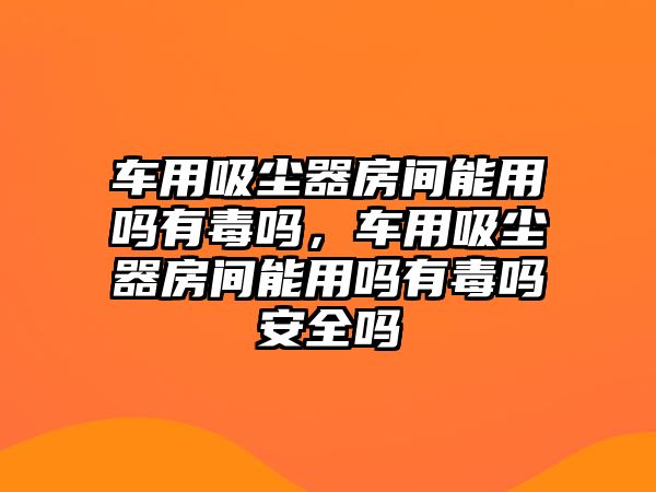 車用吸塵器房間能用嗎有毒嗎，車用吸塵器房間能用嗎有毒嗎安全嗎