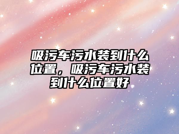 吸污車污水裝到什么位置，吸污車污水裝到什么位置好