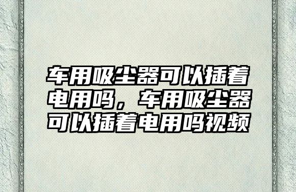 車用吸塵器可以插著電用嗎，車用吸塵器可以插著電用嗎視頻