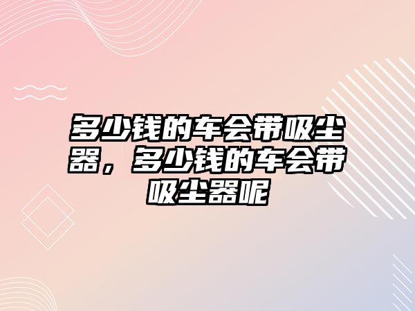 多少錢的車會(huì)帶吸塵器，多少錢的車會(huì)帶吸塵器呢