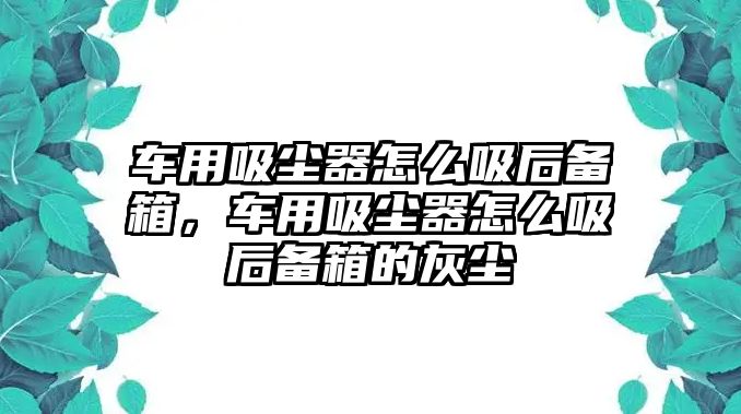 車用吸塵器怎么吸后備箱，車用吸塵器怎么吸后備箱的灰塵