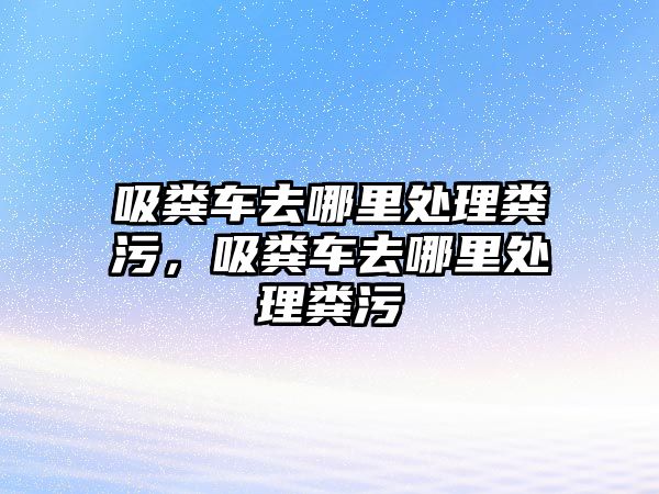 吸糞車去哪里處理糞污，吸糞車去哪里處理糞污