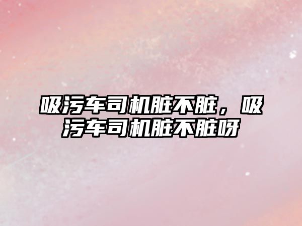 吸污車司機臟不臟，吸污車司機臟不臟呀