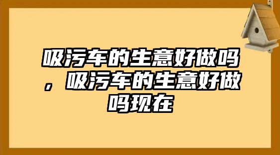 吸污車的生意好做嗎，吸污車的生意好做嗎現(xiàn)在