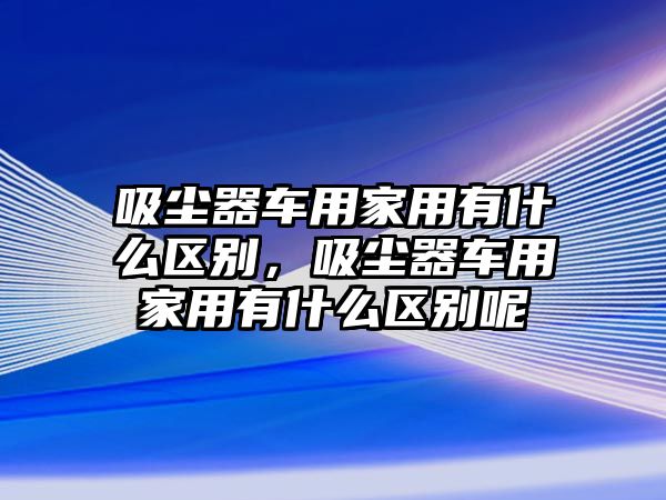 吸塵器車用家用有什么區(qū)別，吸塵器車用家用有什么區(qū)別呢