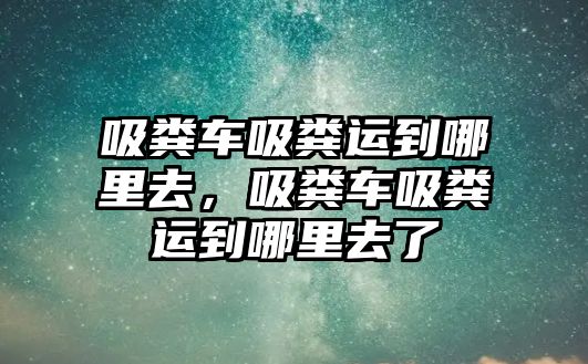 吸糞車吸糞運到哪里去，吸糞車吸糞運到哪里去了