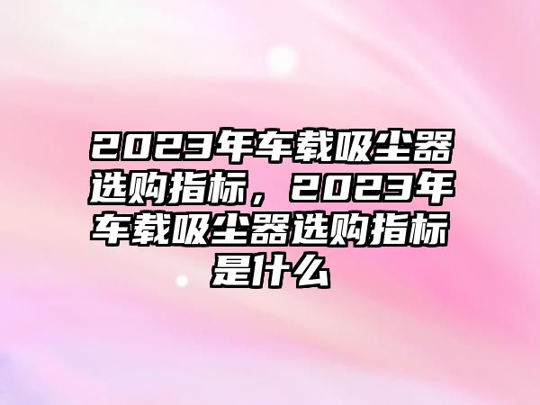 2023年車載吸塵器選購指標，2023年車載吸塵器選購指標是什么