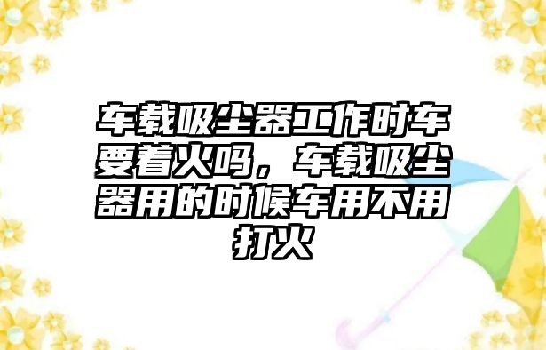 車載吸塵器工作時(shí)車要著火嗎，車載吸塵器用的時(shí)候車用不用打火