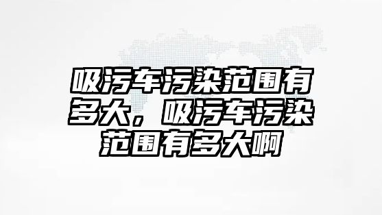 吸污車污染范圍有多大，吸污車污染范圍有多大啊